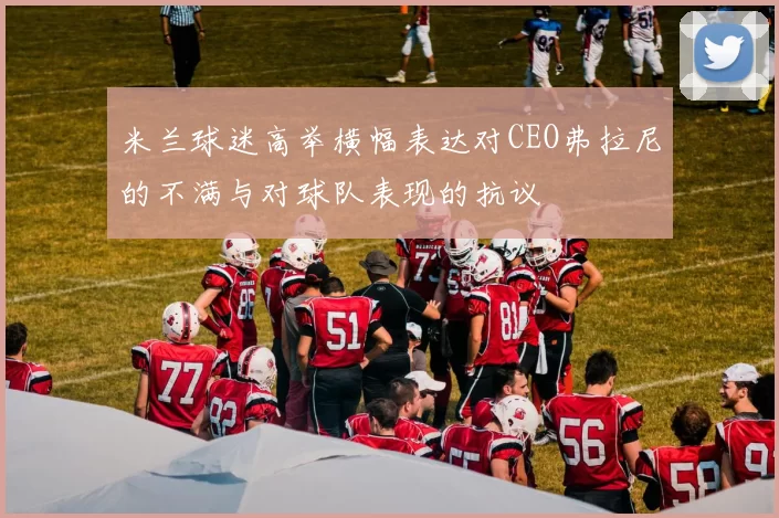 米兰球迷高举横幅表达对CEO弗拉尼的不满与对球队表现的抗议