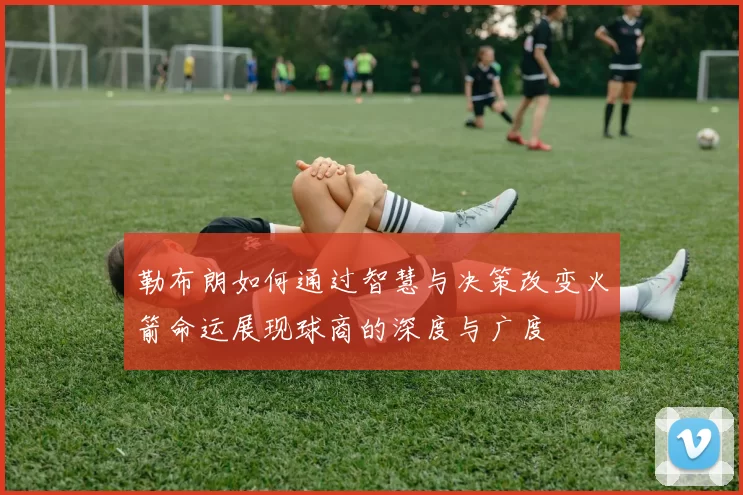 勒布朗如何通过智慧与决策改变火箭命运展现球商的深度与广度