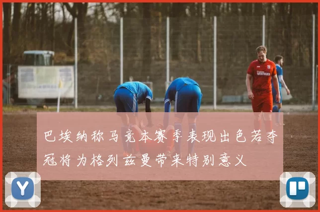 巴埃纳称马竞本赛季表现出色若夺冠将为格列兹曼带来特别意义