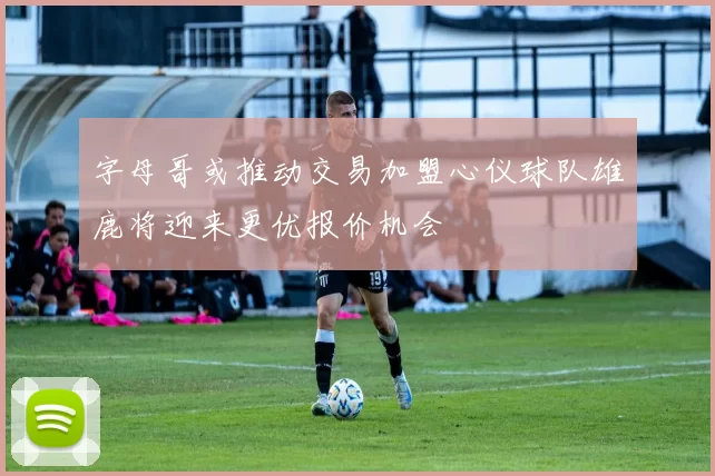 字母哥或推动交易加盟心仪球队雄鹿将迎来更优报价机会