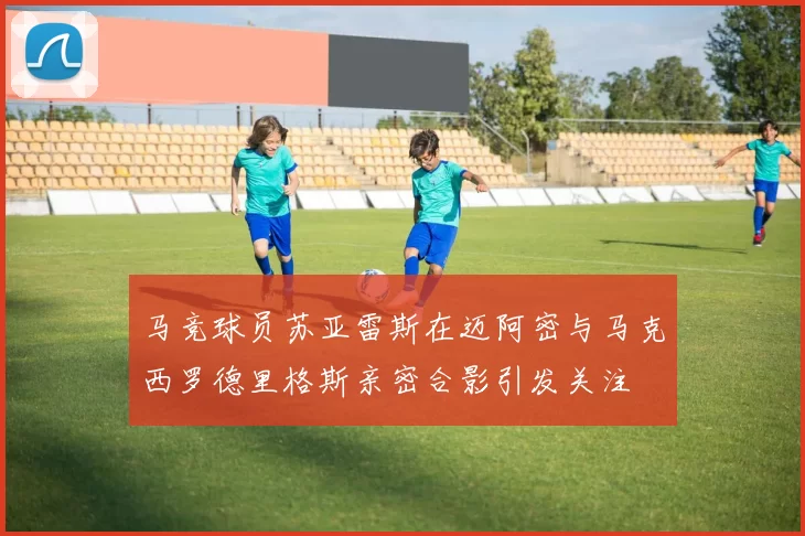 马竞球员苏亚雷斯在迈阿密与马克西罗德里格斯亲密合影引发关注