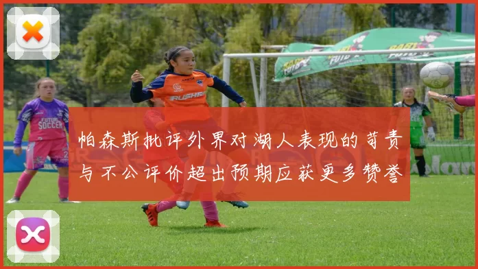 帕森斯批评外界对湖人表现的苛责与不公评价超出预期应获更多赞誉