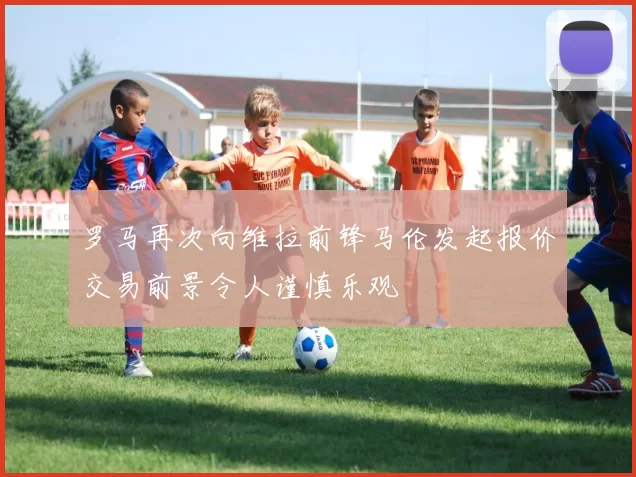 罗马再次向维拉前锋马伦发起报价交易前景令人谨慎乐观