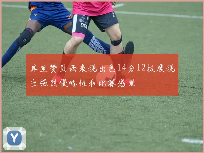 库里赞贝西表现出色14分12板展现出强烈侵略性和比赛感觉