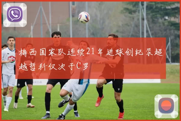 梅西国家队连续21年进球创纪录超越哲科仅次于C罗
