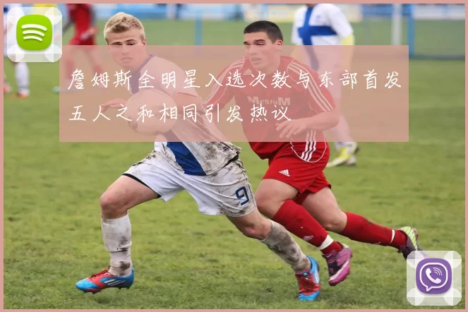 詹姆斯全明星入选次数与东部首发五人之和相同引发热议