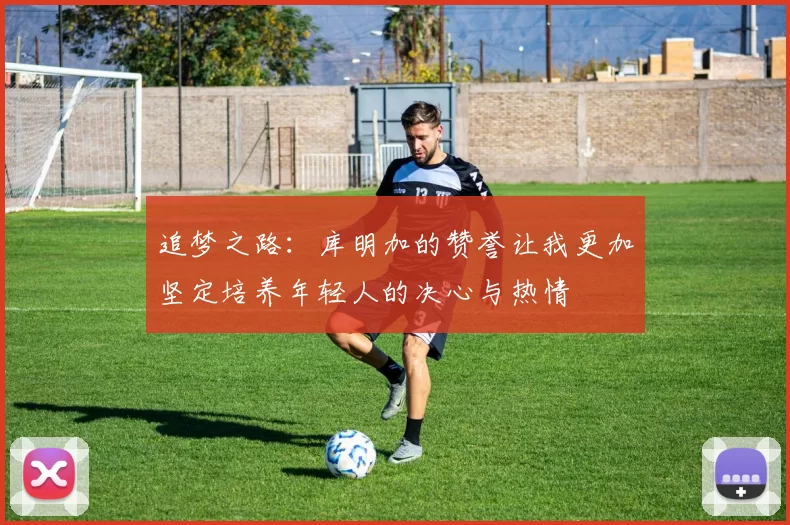 追梦之路：库明加的赞誉让我更加坚定培养年轻人的决心与热情