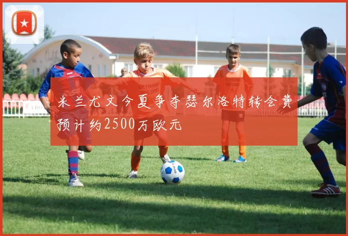米兰尤文今夏争夺瑟尔洛特转会费预计约2500万欧元