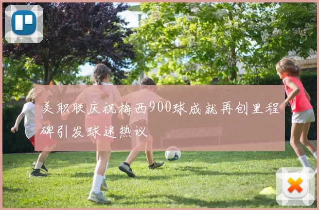 美职联庆祝梅西900球成就再创里程碑引发球迷热议