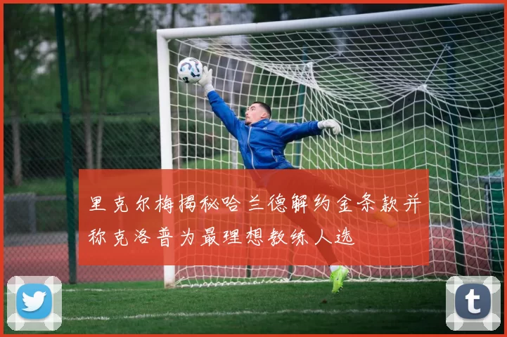 里克尔梅揭秘哈兰德解约金条款并称克洛普为最理想教练人选