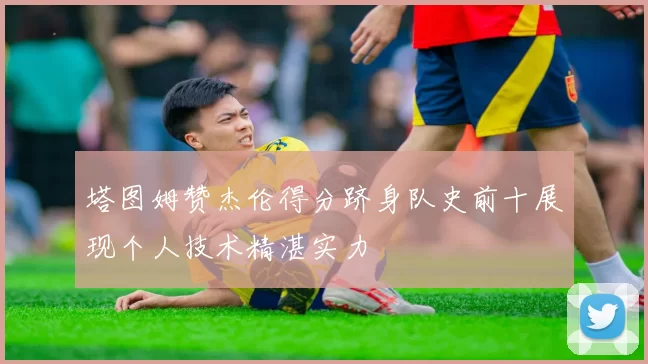 塔图姆赞杰伦得分跻身队史前十展现个人技术精湛实力
